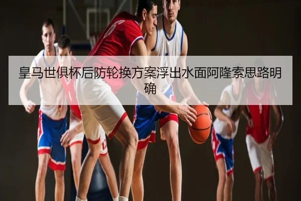 皇马世俱杯后防轮换方案浮出水面阿隆索思路明确