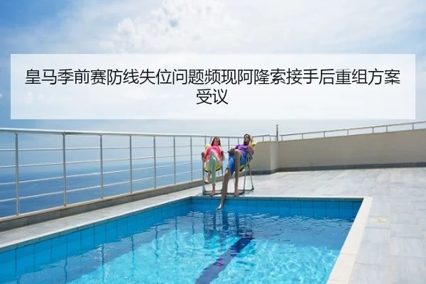 皇马季前赛防线失位问题频现阿隆索接手后重组方案受议