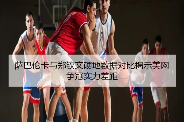 萨巴伦卡与郑钦文硬地数据对比揭示美网争冠实力差距