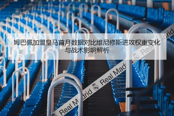 姆巴佩加盟皇马首月数据对比维尼修斯进攻权重变化与战术影响解析