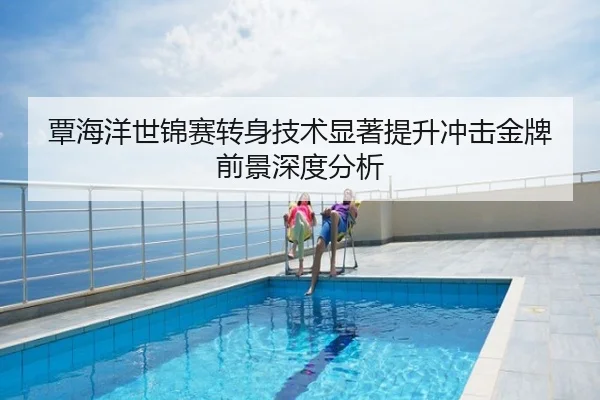 覃海洋世锦赛转身技术显著提升冲击金牌前景深度分析